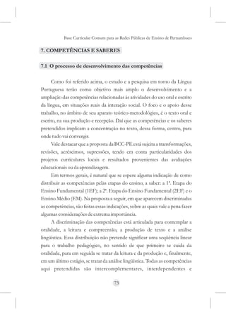 Base Curricular Comum para as Redes Públicas de Ensino de Pernambuco

7. COMPETÊNCIAS E SABERES

7.1 O processo de desenvolvimento das competências

      Como foi referido acima, o estudo e a pesquisa em torno da Língua
Portuguesa terão como objetivo mais amplo o desenvolvimento e a
ampliação das competências relacionadas às atividades do uso oral e escrito
da língua, em situações reais da interação social. O foco e o apoio desse
trabalho, no âmbito de seu aparato teórico-metodológico, é o texto oral e
escrito, na sua produção e recepção. Daí que as competências e os saberes
pretendidos implicam a concentração no texto, dessa forma, centro, para
onde tudo vai convergir.
      Vale destacar que a proposta da BCC-PE está sujeita a transformações,
revisões, acréscimos, supressões, tendo em conta particularidades dos
projetos curriculares locais e resultados provenientes das avaliações
educacionais ou da aprendizagem.
      Em termos gerais, é natural que se espere alguma indicação de como
distribuir as competências pelas etapas do ensino, a saber: a 1ª. Etapa do
Ensino Fundamental (1EF); a 2ª. Etapa do Ensino Fundamental (2EF) e o
Ensino Médio (EM). Na proposta a seguir, em que aparecem discriminadas
as competências, são feitas essas indicações, sobre as quais vale a pena fazer
algumas considerações de extrema importância.
      A discriminação das competências está articulada para contemplar a
oralidade, a leitura e compreensão, a produção de texto e a análise
lingüística. Essa distribuição não pretende significar uma seqüência linear
para o trabalho pedagógico, no sentido de que primeiro se cuida da
oralidade, para em seguida se tratar da leitura e da produção e, finalmente,
em um último estágio, se tratar da análise lingüística. Todas as competências
aqui pretendidas são intercomplementares, interdependentes e

                                     73
 
