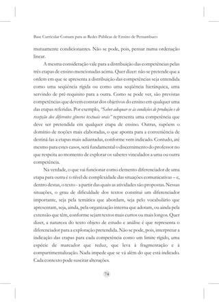 Base Curricular Comum para as Redes Públicas de Ensino de Pernambuco

mutuamente condicionantes. Não se pode, pois, pensar numa ordenação
linear.
      A mesma consideração vale para a distribuição das competências pelas
três etapas de ensino mencionadas acima. Quer dizer: não se pretende que a
ordem em que se apresenta a distribuição das competências seja entendida
como uma seqüência rígida ou como uma seqüência hierárquica, uma
servindo de pré-requisito para a outra. Como se pode ver, são previstas
competências que devem constar dos objetivos do ensino em qualquer uma
das etapas referidas. Por exemplo, “Saber adequar-se às condições de produção e de
recepção dos diferentes gêneros textuais orais” representa uma competência que
deve ser pretendida em qualquer etapa de ensino. Outras, supõem o
domínio de noções mais elaboradas, o que aponta para a conveniência de
destiná-las a etapas mais adiantadas, conforme vem indicado. Contudo, até
mesmo para estes casos, será fundamental o discernimento do professor no
que respeita ao momento de explorar os saberes vinculados a uma ou outra
competência.
      Na verdade, o que vai funcionar como elemento diferenciador de uma
etapa para outra é o nível de complexidade das situações comunicativas – e,
dentro destas, o texto - a partir das quais as atividades são propostas. Nessas
situações, o grau de dificuldade dos textos constitui um diferenciador
importante, seja pela temática que abordam, seja pelo vocabulário que
apresentam, seja, ainda, pela organização interna que adotam, ou ainda pela
extensão que têm, conforme sejam textos mais curtos ou mais longos. Quer
dizer, a natureza do texto objeto de estudo e análise é que representa o
diferenciador para a exploração pretendida. Não se pode, pois, interpretar a
indicação das etapas para cada competência como um limite rígido, uma
espécie de marcador que reduz, que leva à fragmentação e à
compartimentalização. Nada impede que se vá além do que está indicado.
Cada contexto pode suscitar alterações.

                                       74
 
