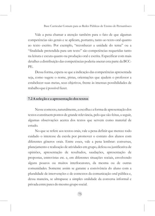 Base Curricular Comum para as Redes Públicas de Ensino de Pernambuco

      Vale a pena chamar a atenção também para o fato de que algumas
competências são gerais e se aplicam, portanto, tanto ao texto oral quanto
ao texto escrito. Por exemplo, “reconhecer a unidade do tema” ou a
“finalidade pretendida para um texto” são competências requeridas tanto
na leitura e escuta quanto na produção oral e escrita. Especificar com mais
detalhes a distribuição das competências poderia onerar esta parte da BCC-
PE.
      Dessa forma, espera-se que a indicação das competências apresentada
seja, como sugere o nome, pistas, orientações que ajudem o professor a
estabelecer suas metas, seus objetivos, frente às imensas possibilidades de
trabalho que é possível fazer.

7.2 A seleção e a apresentação dos textos

     Nesse contexto, naturalmente, a escolha e a forma de apresentação dos
textos constituem pontos de grande relevância, pelo que são feitas, a seguir,
algumas observações acerca dos textos que servem como material de
estudo.
     No que se refere aos textos orais, vale a pena definir que merece todo
cuidado o interesse da escola por promover o contato dos alunos com
diferentes gêneros orais. Entre esses, vale a pena lembrar: conversas,
planejamento e realização de atividades em grupo, defesa ou justificativa de
opiniões, apresentação de resultados, saudações, apresentação de
propostas, entrevistas etc. e, em diferentes situações sociais, envolvendo
alguns poucos ou muitos interlocutores, da mesma ou de outras
comunidades. Somente assim se garante a convivência do aluno com a
pluralidade de intervenções e de contextos da comunicação oral pública e,
dessa maneira, se ultrapasse a simples oralidade da conversa informal e
privada entre pares do mesmo grupo social.

                                     75
 
