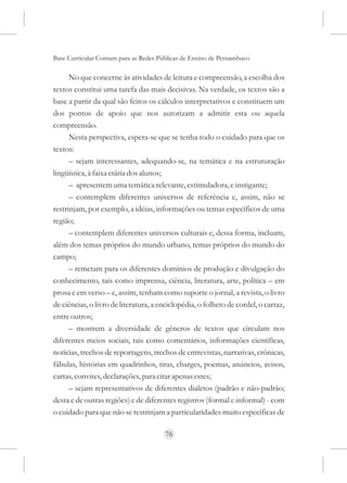 Base Curricular Comum para as Redes Públicas de Ensino de Pernambuco

      No que concerne às atividades de leitura e compreensão, a escolha dos
textos constitui uma tarefa das mais decisivas. Na verdade, os textos são a
base a partir da qual são feitos os cálculos interpretativos e constituem um
dos pontos de apoio que nos autorizam a admitir esta ou aquela
compreensão.
      Nesta perspectiva, espera-se que se tenha todo o cuidado para que os
textos:
      – sejam interessantes, adequando-se, na temática e na estruturação
lingüística, à faixa etária dos alunos;
      – apresentem uma temática relevante, estimuladora, e instigante;
      – contemplem diferentes universos de referência e, assim, não se
restrinjam, por exemplo, a idéias, informações ou temas específicos de uma
região;
      – contemplem diferentes universos culturais e, dessa forma, incluam,
além dos temas próprios do mundo urbano, temas próprios do mundo do
campo;
      – remetam para os diferentes domínios de produção e divulgação do
conhecimento, tais como imprensa, ciência, literatura, arte, política – em
prosa e em verso – e, assim, tenham como suporte o jornal, a revista, o livro
de ciências, o livro de literatura, a enciclopédia, o folheto de cordel, o cartaz,
entre outros;
      – mostrem a diversidade de gêneros de textos que circulam nos
diferentes meios sociais, tais como comentários, informações científicas,
notícias, trechos de reportagens, trechos de entrevistas, narrativas, crônicas,
fábulas, histórias em quadrinhos, tiras, charges, poemas, anúncios, avisos,
cartas, convites, declarações, para citar apenas estes;
      – sejam representativos de diferentes dialetos (padrão e não-padrão;
desta e de outras regiões) e de diferentes registros (formal e informal) - com
o cuidado para que não se restrinjam a particularidades muito específicas de

                                       76
 