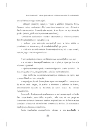 Base Curricular Comum para as Redes Públicas de Ensino de Pernambuco

um determinado lugar ou situação;
     – utilizem diferentes recursos visuais e gráficos (imagens, fotos,
figuras, e outros sinais, como diferentes tipos, tamanhos, cores e formatos
das letras) ou sejam diversificados quanto à sua forma de apresentação
gráfica (tabelas, gráficos, mapas e outros similares);
     – preservem a unidade de sentido e a relevância do conteúdo, no caso
de sofrerem adaptações ou supressões;
     – tenham uma extensão compatível com a faixa etária e,
principalmente, com o tempo destinado à atividade proposta;
     – explicitem seus elementos de contextualização, tais como autoria,
suporte, lugar e época de publicação.

     A apresentação dos textos também merece seus cuidados, para que:
     – se preserve a forma gráfica do suporte original, sempre que isso seja
relevante e possível;
     – seja inteiramente legível – numa configuração clara e acessível - de
maneira que favoreça, integralmente, a leitura e o entendimento;
     – esteja conforme os originais, sem erro de impressão ou outros que
possam dificultar a interpretação;
     – traga algum tipo de ilustração ou algum recurso gráfico, caso se trate
de textos mais longos, de forma a amenizar o esforço da leitura,
principalmente quando se destinam às séries inicias do Ensino
Fundamental.
     Sem perder de vista as orientações dadas, se apresenta a seguir a relação
das competências pretendidas, seguidas, cada uma, de um pequeno
comentário acerca de elementos teóricos implicados na sua definição. Esses
elementos constituem o núcleo dos saberes que deverão ser mobilizados
na efetivação de cada competência.
     Serão focalizadas competências básicas: a) em produção e

                                     77
 