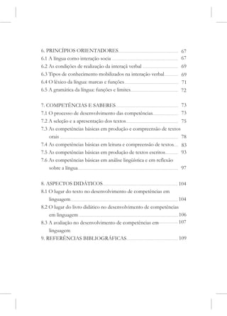6. PRINCÍPIOS ORIENTADORES                                       67
6.1 A língua como interação socia                                67
6.2 As condições de realização da interaçã verbal                69
6.3 Tipos de conhecimento mobilizados na interação verbal        69
6.4 O léxico da língua: marcas e funções                         71
6.5 A gramática da língua: funções e limites                     72

7. COMPETÊNCIAS E SABERES                                        73
7.1 O processo de desenvolvimento das competências               73
7.2 A seleção e a apresentação dos textos                        75
7.3 As competências básicas em produção e compreensão de textos
    orais                                                        78
7.4 As competências básicas em leitura e compreensão de textos 83
7.5 As competências básicas em produção de textos escritos       93
7.6 As competências básicas em análise lingüística e em reflexão
    sobre a língua                                               97

8. ASPECTOS DIDÁTICOS                                            104
8.1 O lugar do texto no desenvolvimento de competências em
    linguagem                                                    104
8.2 O lugar do livro didático no desenvolvimento de competências
    em linguagem                                                 106
8.3 A avaliação no desenvolvimento de competências em            107
    linguagem
9. REFERÊNCIAS BIBLIOGRÁFICAS                                   109
 