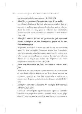 Base Curricular Comum para as Redes Públicas de Ensino de Pernambuco

       que no texto é globalmente relevante. (1EF, 2EF, EM)
!      Identificar as palavras-chave de um texto ou de parte dele.
       Inserido na habilidade de discernir sobre aspectos globais do texto,
       encontra-se também o procedimento de identificar quais as palavras-
       chave do texto, ou seja, quais as palavras mais diretamente
       relacionadas com o eixo semântico que constitui a unidade do texto.
       (2EF, EM)
!      Identificar marcas lexicais ou gramaticais que expressam
       valores ideológicos de um determinado grupo ou de uma
       determinada época.
       As palavras, sejam lexicais sejam gramaticais, não são neutras do
       ponto de vista ideológico. Expressam sempre uma determinada
       percepção, uma determinada crença acerca do mundo. Limitar-se ao
       valor puramente morfológico ou sintático das palavras é falsear o
       efetivo uso da língua, que nunca está desprovido das visões
       subjetivas e coletivas de cada um. (2EF, EM)
!      Fazer a distinção entre um fato e uma opinião relativa a esse
       fato.
       A descrição dos fatos pretende expressar sua ocorrência no mundo
       da experiência objetiva. Opinar acerca desses fatos constitui um
       momento posterior, em que fica evidenciada a posição ou a
       interpretação de quem opina frente à ocorrência do fato. (1EF, 2EF,
       EM)
!      Identificar elementos indicadores das condições do locutor e do
       interlocutor do texto.
       Os textos oferecem pistas a partir das quais é possível identificar
       características próprias do locutor, inclusive traços de seu grupo
       dialetal. Também é possível identificar o interlocutor de um texto ou,


                                      88
 