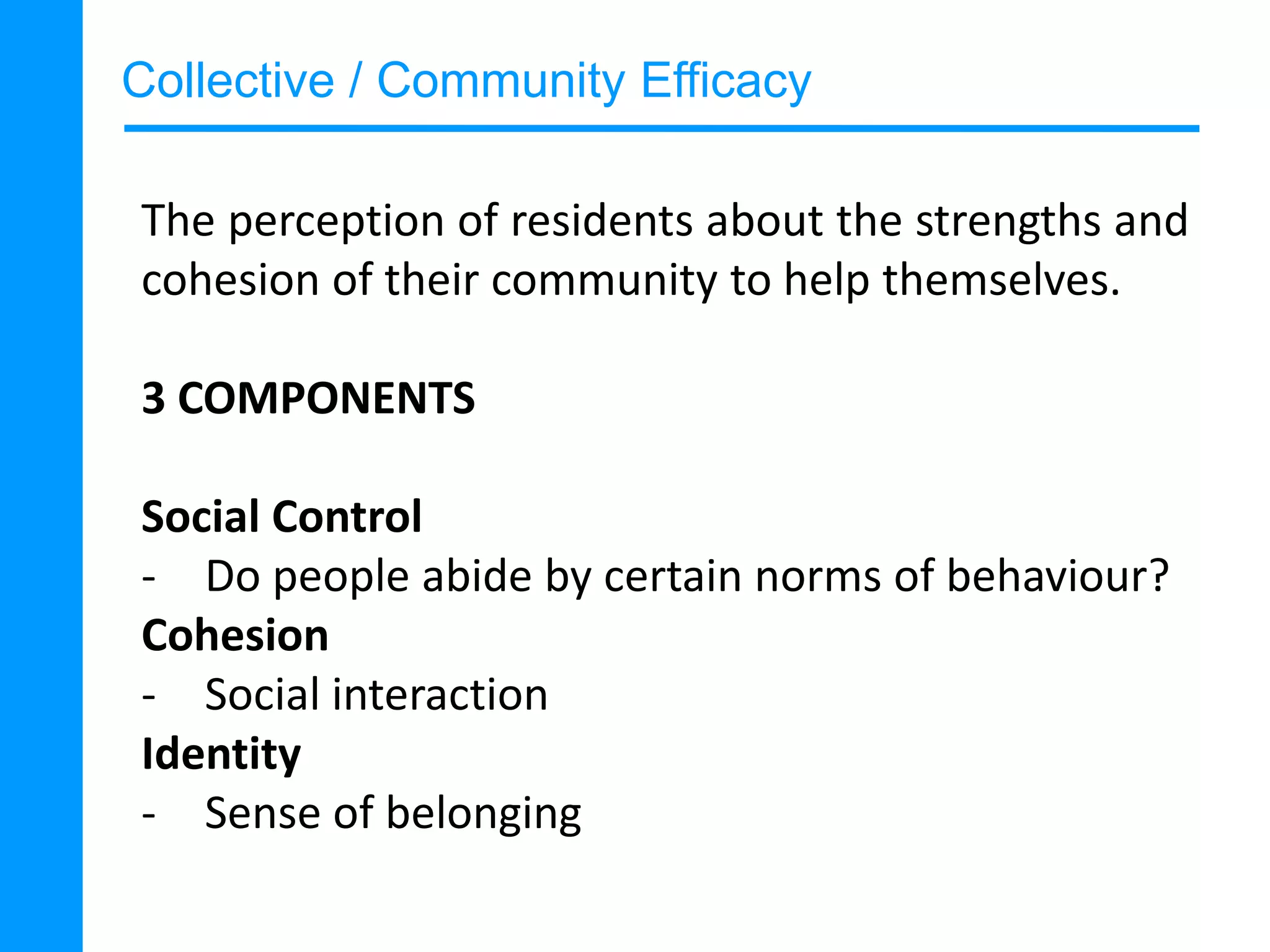 Collective / Community Efficacy
The perception of residents about the strengths and
cohesion of their community to help themselves.
3 COMPONENTS
Social Control
- Do people abide by certain norms of behaviour?
Cohesion
- Social interaction
Identity
- Sense of belonging

 