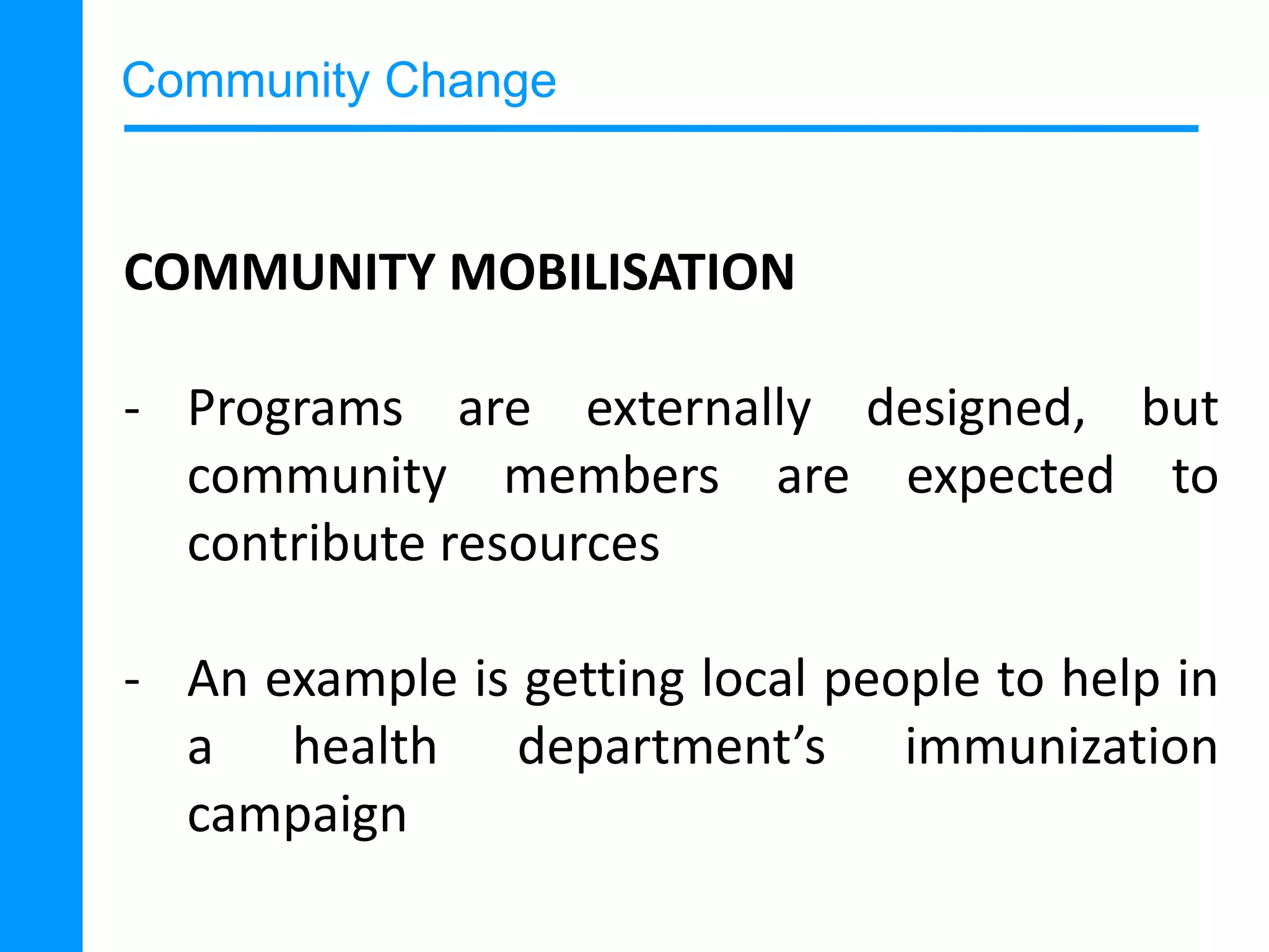 Community Change

COMMUNITY MOBILISATION
- Programs are externally designed, but
community members are expected to
contribute resources
- An example is getting local people to help in
a health department’s immunization
campaign

 
