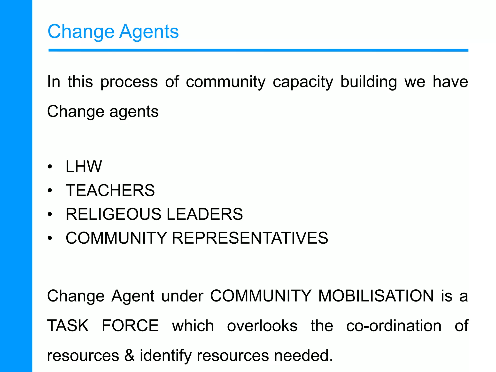 Change Agents
In this process of community capacity building we have
Change agents
•
•
•
•

LHW
TEACHERS
RELIGEOUS LEADERS
COMMUNITY REPRESENTATIVES

Change Agent under COMMUNITY MOBILISATION is a
TASK FORCE which overlooks the co-ordination of

resources & identify resources needed.

 