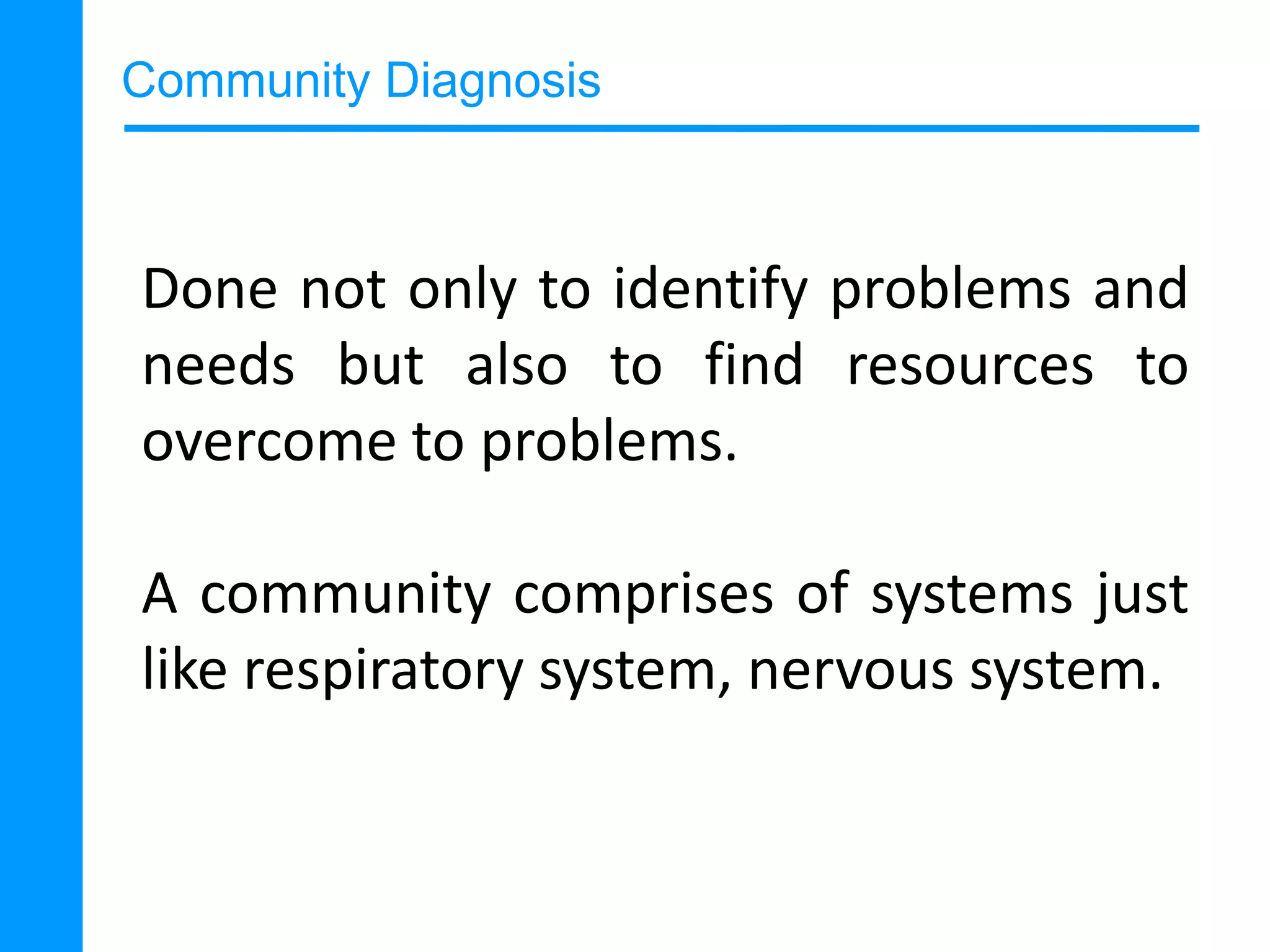 Community Diagnosis

Done not only to identify problems and
needs but also to find resources to
overcome to problems.
A community comprises of systems just
like respiratory system, nervous system.

 