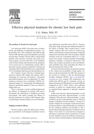 Effective physical treatment for chronic low back pain
C.G. Maher, PhD, PT
School of Physiotherapy, Faculty of Health Sciences, The University of Sydney, P.O. Box 170, Lidcombe,
New South Wales 1825, Australia
The problem of chronic low back pain
Low back pain (LBP) is the main cause of absen-
teeism and disability in industrialized societies. Ap-
proximately 10%–20% of patients with LBP develop
chronic LBP, defined as pain and disability persisting
for more than 3 months. Chronic LBP is a major health
problem with enormous economic and social costs.
These patients use more than 80% of all healthcare
costs for back trouble, and treatment for this group has
a low success rate [1]. Unfortunately chronic LBP is
prevalent in many countries around the world (eg, the
Australian 2001 National Health Survey reported that
21% of Australians had long-term back problems) [2].
The Cochrane reviews that have evaluated treat-
ments for chronic LBP explain why chronic LBP is
frustrating for clinicians and patients. Commonly
prescribed treatments such as acupuncture [3], trans-
cutaneous electrical nerve stimulation (TENS) [4],
injection therapy [5], nonsteroidal anti-inflammatory
drugs [6], and lumbar supports [7] have no evidence to
support their use.
There is obviously a need to establish objectively
the efficacy of treatments for chronic LBP and to
disseminate this information to healthcare providers
and patients. This article considers the efficacy of
physical treatments for chronic LBP. Surgical, drug,
or psychologic treatment options are not considered.
Judging treatment efficacy
The best evidence about the effectiveness of ther-
apy is provided by well designed systematic reviews
and randomized controlled trials (RCTs). Theoreti-
cally these study types provide unbiased estimates of
the effects of therapy. More recently there is some
empiric evidence that lower levels of evidence (eg,
studies with historical controls) and poorly conducted
randomized controlled trials tend to produce inflated
estimates of the size of treatment effects [8–11]. Be-
cause lower quality evidence produces misleadingly
optimistic estimates of treatment effectiveness, this
article only considers systematic reviews and random-
ized controlled trials when describing the effects of
physical treatment for chronic LBP.
In recent years there has been an enormous increase
in the volume and accessibility of high quality evi-
dence on physical treatment for LBP. One measure of
the growth of evidence is that the Physiotherapy
Evidence Database (PEDro; http://www.pedro.fhs.
usyd.edu.au/) now contains 408 randomized con-
trolled trials (RCTs) and 91 systematic reviews on
physical treatment of LBP (based on a search of PEDro
conducted on July 9, 2003). There is now sufficient
evidence to permit an evidence-based, rather than
an anecdote-based, approach to physical treatment
for LBP.
In this review the term ‘‘physical treatment’’ is used
in preference to the term ‘‘physical therapy’’ to avoid
ambiguity. When the term ‘‘physical therapy’’ is used,
confusion can arise with statements such as ‘‘Physical
therapy is ineffective for this condition,’’ because it is
unclear whether the investigator meant that all treat-
ments provided by a physical therapist are ineffective
for the condition (unlikely but possible) or that a
specific physical therapy treatment is ineffective (more
likely). Even when it is clear that the investigator is
referring to a treatment and not a profession, it would
be more helpful to name the ineffective treatment so
that one could avoid prescribing or administering this
0030-5898/04/$ – see front matter D 2004 Elsevier Inc. All rights reserved.
doi:10.1016/S0030-5898(03)00088-9
E-mail address: C.Maher@fhs.usyd.edu.au
Orthop Clin N Am 35 (2004) 57–64
 