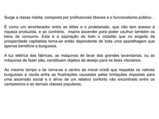 Surge a classe média, composta por profissionais liberais e o funcionalismo público .
É como um amortecedor entre as elites e o proletariado, que não tem acesso à
riqueza produzida, e ao contrário, inspira ascender para poder usufruir também os
bens de consumo. Esta é a aspiração de todo o cidadão que no engodo da
prosperidade capitalista torna-se então dependente de toda uma aparelhagem que
apenas beneficia a burguesia.
A luz elétrica das fábricas, as máquinas de lavar das grandes lavandarias, ou as
máquinas de fazer pão, constituem objetos de desejo para os lares vitorianos.
Ao mesmo tempo o lar torna-se o centro da moral cristã que respalda os valores
burgueses e oscila entre as frustrações causadas pelas limitações impostas para
uma ascensão social e o alívio de um relativo conforto não encontrado entre os
campesinos e as demais classes populares.
 