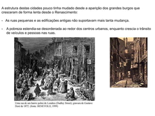 A estrutura destas cidades pouco tinha mudado desde a aparição dos grandes burgos que
cresceram de forma lenta desde o Renascimento:
- As ruas pequenas e as edificações antigas não suportavam mais tanta mudança.
- A pobreza estendia-se desordenada ao redor dos centros urbanos, enquanto crescia o trânsito
de veículos e pessoas nas ruas.
 