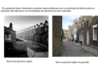 Os arquitetos foram chamados a resolver estes problemas com a construção de bairros para os
operários das fábricas e na remodelação da estrutura de vias e estradas.
Bairro de operários inglês Bairro operário inglês recuperado
 