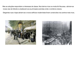 Mas as soluções respondiam a interesses de classe. Nos bairros ricos na moda Art Nouveau abriram-se
novas vias de trânsito e ampliavam-se as principais avenidas onde o comércio crescia.
Elegantes ruas e lojas abriam-se e novos edifícios modernistas foram construídos nos centros mais ricos.
 