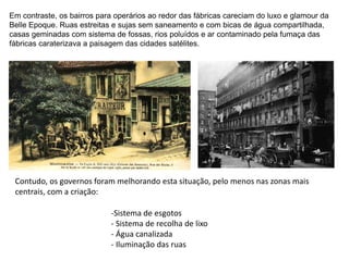 Em contraste, os bairros para operários ao redor das fábricas careciam do luxo e glamour da
Belle Epoque. Ruas estreitas e sujas sem saneamento e com bicas de água compartilhada,
casas geminadas com sistema de fossas, rios poluídos e ar contaminado pela fumaça das
fábricas caraterizava a paisagem das cidades satélites.
Contudo, os governos foram melhorando esta situação, pelo menos nas zonas mais
centrais, com a criação:
-Sistema de esgotos
- Sistema de recolha de lixo
- Água canalizada
- Iluminação das ruas
 