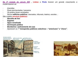 Na 2ª metade do século XIX , Lisboa e Porto tiveram um grande crescimento e
modernizaram-se:
· Avenidas
· Ruas pavimentadas / passeios
· Os jardins foram arranjados
· Novos edifícios públicos: mercados, tribunais, teatros, escolas…
São criados serviços públicos:
· Recolha de lixo
· Esgotos
· Água canalizada
· Iluminação pública
· Bombeiros / policiamento de ruas
· Aparecem os 1º transportes públicos colectivos – “americano” e “chora”.
 