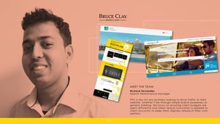 Richard Fernandes
Search Performance Manager
PPC is key for any business looking to drive traffic to their
website, whether it be through simple brand awareness or
generic bidding. We focus on ensuring client budgets are
spent efficiently and latest search innovation is applied to
client accounts to keep them digitally ahead of their com-
petitors.
MEET THE TEAM
PPC
 