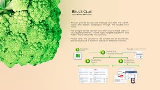 We can provide access and manage your data led search,
social and display campaigns through the double click
stack.
This Google owned solution can allow you to track users on
your digital platforms, create highly targeted segments and
market more efficiently to customers.
Please note, this solution is not suitable for all businesses,
and does require a minimum spend on different channels.
 