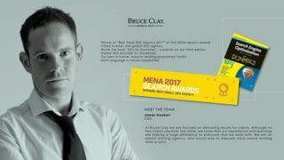 Winner of “Best Small SEO Agency 2017” at the MENA search awards
Voted number one global SEO agency
Wrote the book ‘SEO for Dummies’ - currently on our third edition
Global SEO provider to ‘Facebook’
Our own in-house, industry leading proprietary toolkit
Multi language in-house capabilities
At Bruce Clay we are focused on delivering results for clients. Although no
two clients are ever the same, we know that our experience and learnings
are making a huge difference to everyone that we work with. We are an
award winning agency, and would love to execute more award winning
work or you!
James Gaubert
CEO
MEET THE TEAM
 