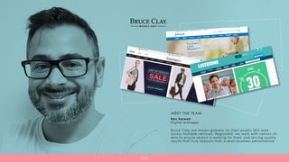 Ron Sarweh
Digital Manager
Bruce Clay are known globally for their quality SEO work,
across multiple verticals. Regionally, we work with various cli-
ents to ensure search is working for them and driving quality
results that truly impacts their overall business performance
MEET THE TEAM
SEO
 