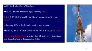 10
1923 – Radio club of Bombay
1926 – Indian Broadcasting Company (IBC)
April, 1930 –Formed Indian State Broadcasting Service
(ISBS)
January 1936 - Delhi radio station was opened
June 8, 1936 - the ISBS was renamed All India Radio (AIR)
Sardar Vallabhai Patel was the first Minister of Information
and Broadcasting in Independent India
 