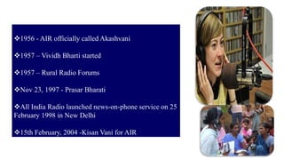 11
1956 - AIR officially called Akashvani
1957 – Vividh Bharti started
1957 – Rural Radio Forums
Nov 23, 1997 - Prasar Bharati
All India Radio launched news-on-phone service on 25
February 1998 in New Delhi
15th February, 2004 -Kisan Vani for AIR
 