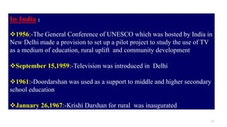 13
In India :
1956:-The General Conference of UNESCO which was hosted by India in
New Delhi made a provision to set up a pilot project to study the use of TV
as a medium of education, rural uplift and community development
September 15,1959:-Television was introduced in Delhi
1961:-Doordarshan was used as a support to middle and higher secondary
school education
January 26,1967:-Krishi Darshan for rural was inaugurated
 