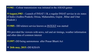 14
1982 :- Colour transmission was initiated in the ASIAD games
August,1983 :- Launch of INSAT 1 B, a regular INSAT service in six states
of India (Andhra Pradesh, Orissa, Maharashtra, Gujrat , Bihar and Uttar
Pradesh )
1985:- DD teletext service known as INTEXT was started
It provided the viewers with news, rail and air timings, weather information
and other data of common interest
1997:-DD being autonomous after Prasar Bharti Act
 26th may, 2015:-DD KISAN
 