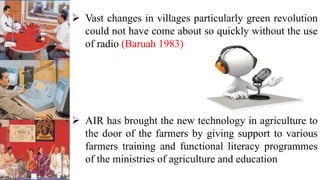  Vast changes in villages particularly green revolution
could not have come about so quickly without the use
of radio (Baruah 1983)
 AIR has brought the new technology in agriculture to
the door of the farmers by giving support to various
farmers training and functional literacy programmes
of the ministries of agriculture and education
 