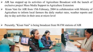  AIR has stepped up its activities of Agriculture Broadcast with the launch of
exclusive project Mass Media Support to Agriculture Extension
 Kisan Vani for AIR from 15th February, 2004 in collaboration with Ministry of
Agriculture to inform local farmers the daily market rates, weather reports and
day to day activities in their area at micro level
 Presently, "Kisan Vani" is being broadcast from 96 FM stations of AIR
 