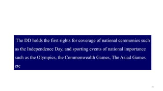 28
The DD holds the first rights for coverage of national ceremonies such
as the Independence Day, and sporting events of national importance
such as the Olympics, the Commonwealth Games, The Asiad Games
etc
 