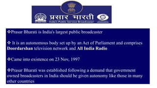 29
Prasar Bharati is India's largest public broadcaster
 It is an autonomous body set up by an Act of Parliament and comprises
Doordarshan television network and All India Radio
Came into existence on 23 Nov, 1997
Prasar Bharati was established following a demand that government
owned broadcasters in India should be given autonomy like those in many
other countries
 