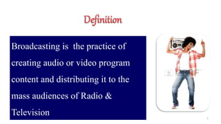 3
Broadcasting is the practice of
creating audio or video program
content and distributing it to the
mass audiences of Radio &
Television
 