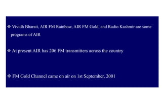 32
 Vividh Bharati, AIR FM Rainbow, AIR FM Gold, and Radio Kashmir are some
programs of AIR
 At present AIR has 206 FM transmitters across the country
 FM Gold Channel came on air on 1st September, 2001
 