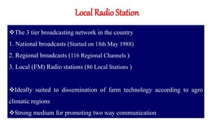 Local Radio Station
The 3 tier broadcasting network in the country
1. National broadcasts (Started on 18th May 1988)
2. Regional broadcasts (116 Regional Channels )
3. Local (FM) Radio stations (86 Local Stations )
Ideally suited to dissemination of farm technology according to agro
climatic regions
Strong medium for promoting two way communication
 