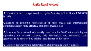 Radio Rural Forums
Experiment in India sponsored jointly by Ministry of I & B and UNESCO
in 1956
Worked on principle “combination of mass media and interpersonal
communication is more effective than mass media alone”
Farm members listened to biweekly broadcasts for 30-45 mins each day on
agriculture and related subjects, held discussions and forwarded their
questions to be answered by original broadcaster or the expert
Resulted in greater gain in knowledge of innovations among farmers
 