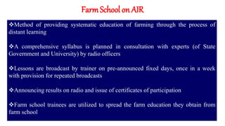 FarmSchool on AIR
Method of providing systematic education of farming through the process of
distant learning
A comprehensive syllabus is planned in consultation with experts (of State
Government and University) by radio officers
Lessons are broadcast by trainer on pre-announced fixed days, once in a week
with provision for repeated broadcasts
Announcing results on radio and issue of certificates of participation
Farm school trainees are utilized to spread the farm education they obtain from
farm school
 