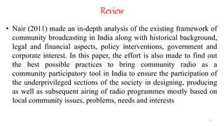 • Nair (2011) made an in-depth analysis of the existing framework of
community broadcasting in India along with historical background,
legal and financial aspects, policy interventions, government and
corporate interest. In this paper, the effort is also made to find out
the best possible practices to bring community radio as a
community participatory tool in India to ensure the participation of
the underprivileged sections of the society in designing, producing
as well as subsequent airing of radio programmes mostly based on
local community issues, problems, needs and interests
4
Review
 