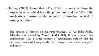 • Tabing (2007) found that 81% of the respondents from the
farmers have benefited from the programme and the 65% of the
broadcasters transmitted the scientific information related to
farming activities
5
The opinion of farmers on the rural broadcast of All India Radio,
Jallandar was studied by Momi et al (1985). It was reported that
considerably 42% a larger number of respondents opinion that the
messages broadcast through radio were simple, practicable, complete
and timely
 