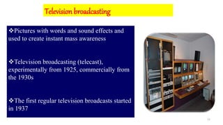 12
Pictures with words and sound effects and
used to create instant mass awareness
Television broadcasting (telecast),
experimentally from 1925, commercially from
the 1930s
The first regular television broadcasts started
in 1937
Television broadcasting
 