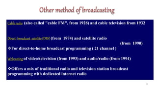 15
Cable radio (also called "cable FM", from 1928) and cable television from 1932
Direct- broadcast satellite (DBS) (from 1974) and satellite radio
(from 1990)
For direct-to-home broadcast programming ( 21 channel )
Webcasting of video/television (from 1993) and audio/radio (from 1994)
Offers a mix of traditional radio and television station broadcast
programming with dedicated internet radio
 