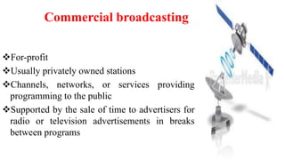For-profit
Usually privately owned stations
Channels, networks, or services providing
programming to the public
Supported by the sale of time to advertisers for
radio or television advertisements in breaks
between programs
Commercial broadcasting
 
