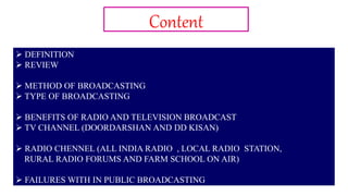 2
Content
 DEFINITION
 REVIEW
 METHOD OF BROADCASTING
 TYPE OF BROADCASTING
 BENEFITS OF RADIO AND TELEVISION BROADCAST
 TV CHANNEL (DOORDARSHAN AND DD KISAN)
 RADIO CHENNEL (ALL INDIA RADIO , LOCAL RADIO STATION,
RURAL RADIO FORUMS AND FARM SCHOOL ON AIR)
 FAILURES WITH IN PUBLIC BROADCASTING
 