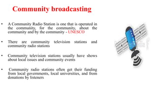 • A Community Radio Station is one that is operated in
the community, for the community, about the
community and by the community - UNESCO
• There are community television stations and
community radio stations
• Community television stations usually have shows
about local issues and community events
• Community radio stations often get their funding
from local governments, local universities, and from
donations by listeners
Community broadcasting
 