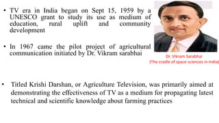 • TV era in India began on Sept 15, 1959 by a
UNESCO grant to study its use as medium of
education, rural uplift and community
development
• In 1967 came the pilot project of agricultural
communication initiated by Dr. Vikram sarabhai Dr. Vikram Sarabhai
(The cradle of space sciences in India)
• Titled Krishi Darshan, or Agriculture Television, was primarily aimed at
demonstrating the effectiveness of TV as a medium for propagating latest
technical and scientific knowledge about farming practices
 
