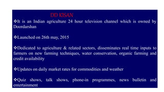 DD KISAN
It is an Indian agriculture 24 hour television channel which is owned by
Doordarshan
Launched on 26th may, 2015
Dedicated to agriculture & related sectors, disseminates real time inputs to
farmers on new farming techniques, water conservation, organic farming and
credit availability
Updates on daily market rates for commodities and weather
Quiz shows, talk shows, phone-in programmes, news bulletin and
entertainment
 