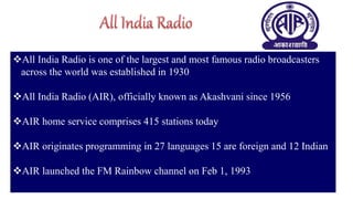 31
All India Radio is one of the largest and most famous radio broadcasters
across the world was established in 1930
All India Radio (AIR), officially known as Akashvani since 1956
AIR home service comprises 415 stations today
AIR originates programming in 27 languages 15 are foreign and 12 Indian
AIR launched the FM Rainbow channel on Feb 1, 1993
 