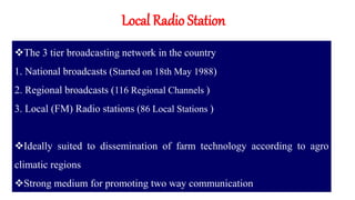 Local Radio Station
The 3 tier broadcasting network in the country
1. National broadcasts (Started on 18th May 1988)
2. Regional broadcasts (116 Regional Channels )
3. Local (FM) Radio stations (86 Local Stations )
Ideally suited to dissemination of farm technology according to agro
climatic regions
Strong medium for promoting two way communication
 