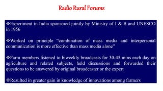 Radio Rural Forums
Experiment in India sponsored jointly by Ministry of I & B and UNESCO
in 1956
Worked on principle “combination of mass media and interpersonal
communication is more effective than mass media alone”
Farm members listened to biweekly broadcasts for 30-45 mins each day on
agriculture and related subjects, held discussions and forwarded their
questions to be answered by original broadcaster or the expert
Resulted in greater gain in knowledge of innovations among farmers
 