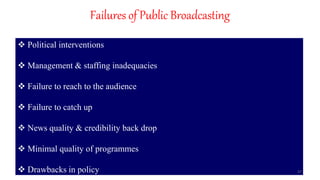 Failures of Public Broadcasting
 Political interventions
 Management & staffing inadequacies
 Failure to reach to the audience
 Failure to catch up
 News quality & credibility back drop
 Minimal quality of programmes
 Drawbacks in policy 37
 