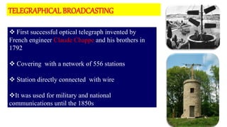 7
 First successful optical telegraph invented by
French engineer Claude Chappe and his brothers in
1792
 Covering with a network of 556 stations
 Station directly connected with wire
It was used for military and national
communications until the 1850s
TELEGRAPHICAL BROADCASTING
 