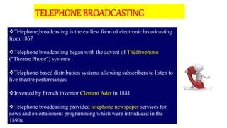 Telephone broadcasting is the earliest form of electronic broadcasting
from 1867
Telephone broadcasting began with the advent of Théâtrophone
("Theatre Phone") systems
Telephone-based distribution systems allowing subscribers to listen to
live theatre performances
Invented by French inventor Clément Ader in 1881
Telephone broadcasting provided telephone newspaper services for
news and entertainment programming which were introduced in the
1890s
TELEPHONE BROADCASTING
 